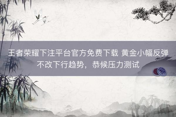 王者荣耀下注平台官方免费下载 黄金小幅反弹不改下行趋势，恭候压力测试