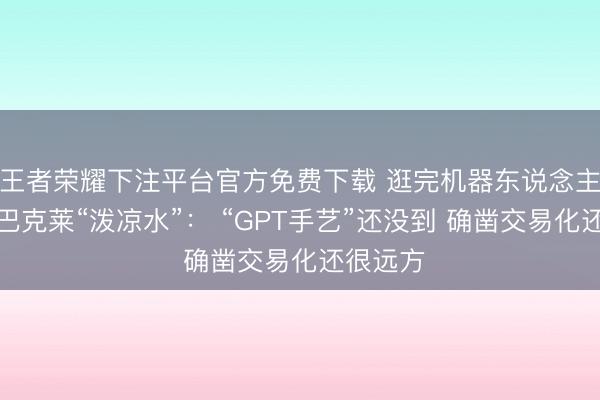 王者荣耀下注平台官方免费下载 逛完机器东说念主峰会，巴克莱“泼凉水”： “GPT手艺”还没到 确凿交易化还很远方