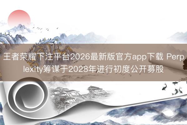 王者荣耀下注平台2026最新版官方app下载 Perplexity筹谋于2028年进行初度公开募股