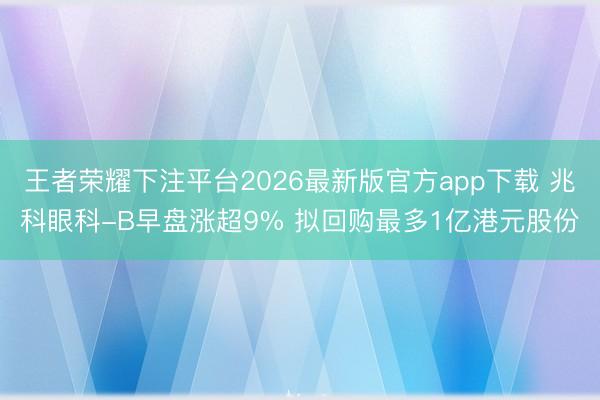 王者荣耀下注平台2026最新版官方app下载 兆科眼科-B早盘涨超9% 拟回购最多1亿港元股份
