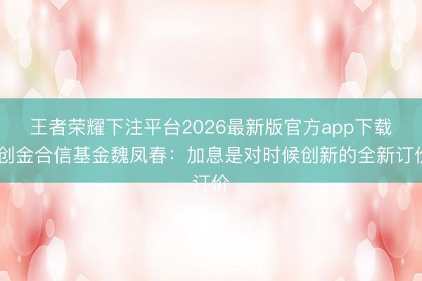 王者荣耀下注平台2026最新版官方app下载 创金合信基金魏凤春：加息是对时候创新的全新订价