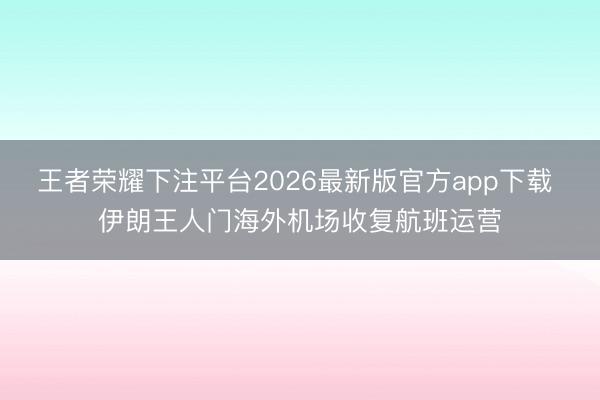 王者荣耀下注平台2026最新版官方app下载 伊朗王人门海外机场收复航班运营