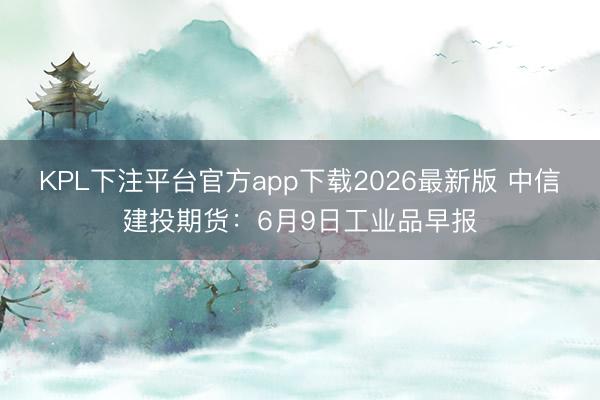 KPL下注平台官方app下载2026最新版 中信建投期货：6月9日工业品早报