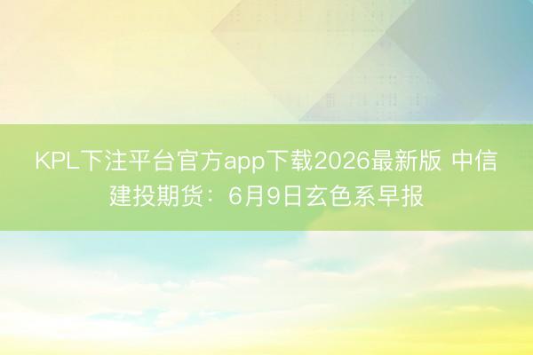 KPL下注平台官方app下载2026最新版 中信建投期货:6月9日玄色系早报