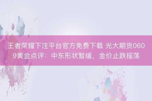 王者荣耀下注平台官方免费下载 光大期货0609黄金点评：中东形状暂缓，金价止跌摇荡