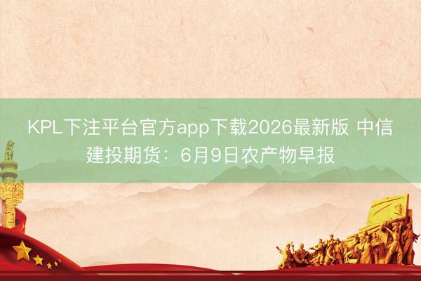 KPL下注平台官方app下载2026最新版 中信建投期货：6月9日农产物早报