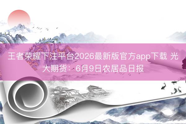 王者荣耀下注平台2026最新版官方app下载 光大期货：6月9日农居品日报