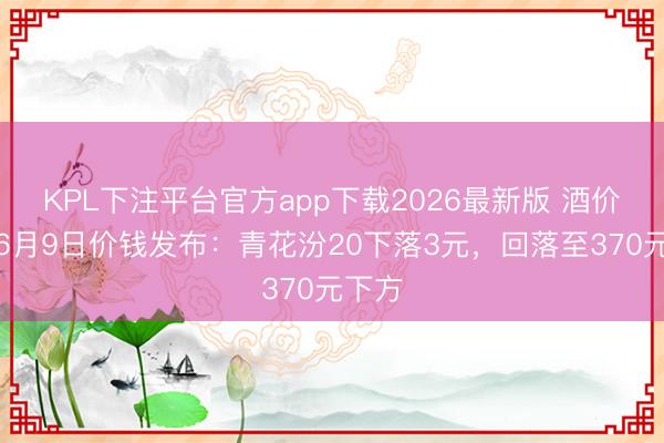 KPL下注平台官方app下载2026最新版 酒价内参6月9日价钱发布:青花汾20下落3元,回落至370元下方