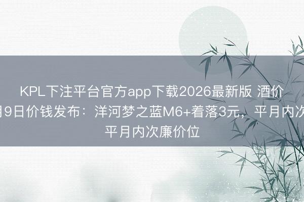 KPL下注平台官方app下载2026最新版 酒价内参6月9日价钱发布：洋河梦之蓝M6+着落3元，平月内次廉价位