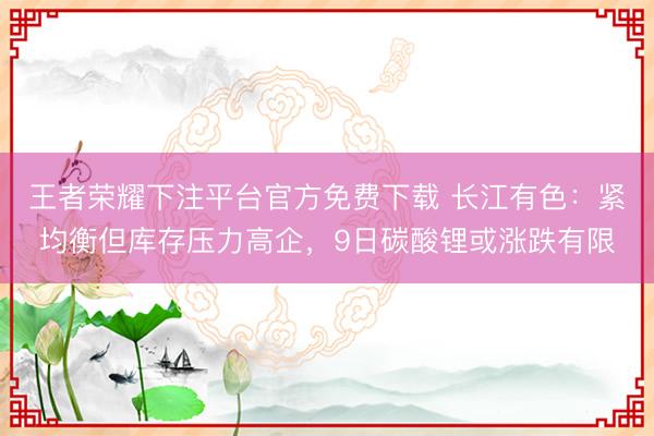 王者荣耀下注平台官方免费下载 长江有色：紧均衡但库存压力高企，9日碳酸锂或涨跌有限