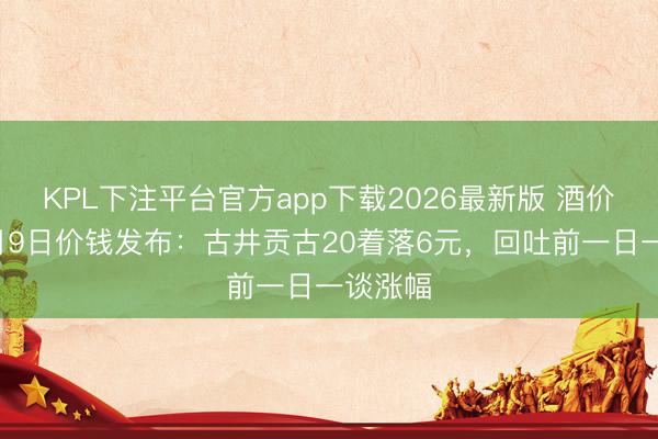 KPL下注平台官方app下载2026最新版 酒价内参6月9日价钱发布：古井贡古20着落6元，回吐前一日一谈涨幅