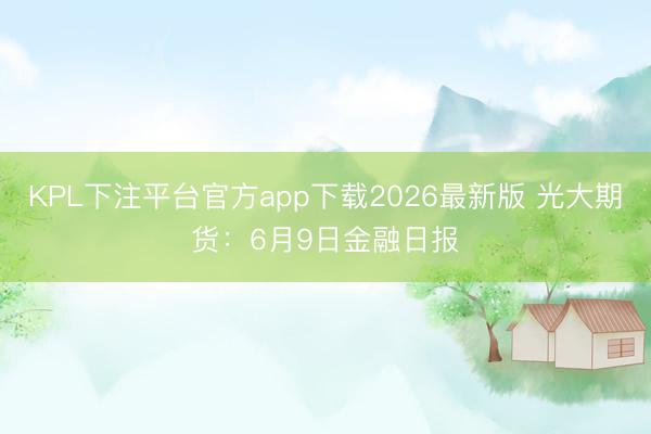 KPL下注平台官方app下载2026最新版 光大期货：6月9日金融日报