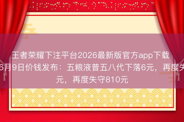 王者荣耀下注平台2026最新版官方app下载 酒价内参6月9日价钱发布:五粮液普五八代下落6元,再度失守810元