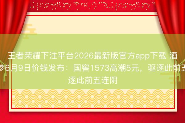 王者荣耀下注平台2026最新版官方app下载 酒价内参6月9日价钱发布：国窖1573高潮5元，驱逐此前五连阴