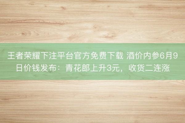 王者荣耀下注平台官方免费下载 酒价内参6月9日价钱发布：青花郎上升3元，收货二连涨