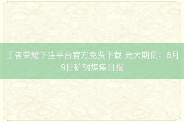 王者荣耀下注平台官方免费下载 光大期货：6月9日矿钢煤焦日报