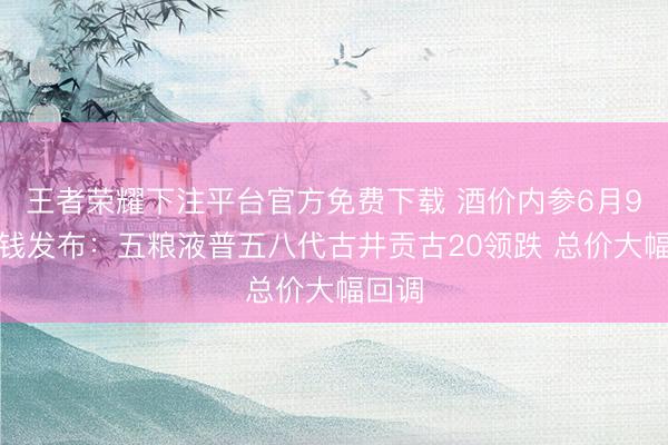 王者荣耀下注平台官方免费下载 酒价内参6月9日价钱发布：五粮液普五八代古井贡古20领跌 总价大幅回调