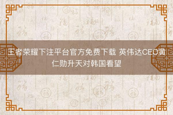 王者荣耀下注平台官方免费下载 英伟达CEO黄仁勋升天对韩国看望