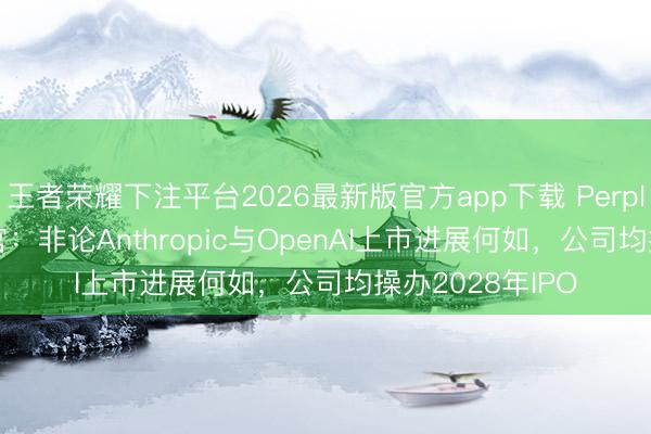 王者荣耀下注平台2026最新版官方app下载 Perplexity首席实施官：非论Anthropic与OpenAI上市进展何如，公司均操办2028年IPO