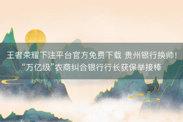 王者荣耀下注平台官方免费下载 贵州银行换帅！“万亿级”农商纠合银行行长获保举接棒