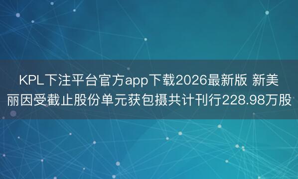KPL下注平台官方app下载2026最新版 新美丽因受截止股份单元获包摄共计刊行228.98万股