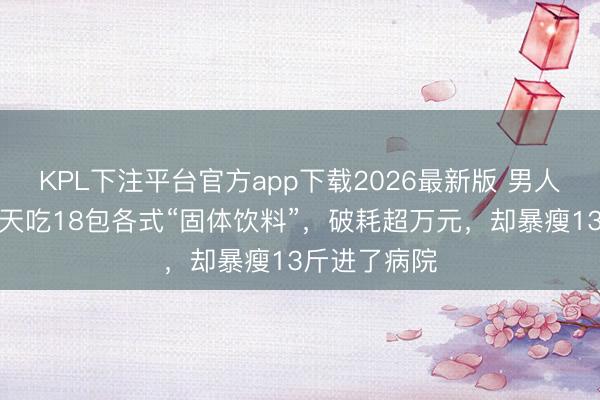 KPL下注平台官方app下载2026最新版 男人为增肥,每天吃18包各式“固体饮料”,破耗超万元,却暴瘦13斤进了病院