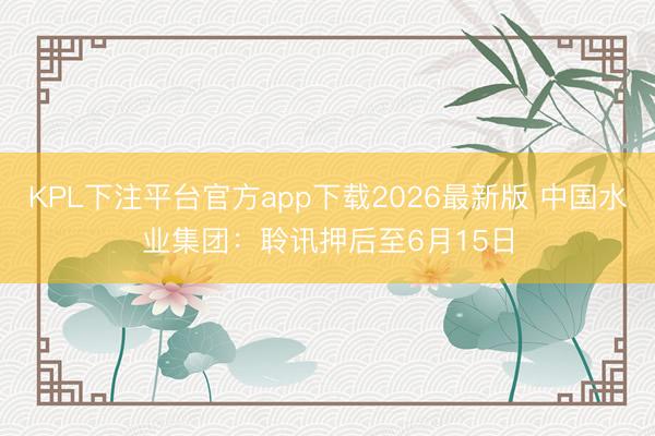 KPL下注平台官方app下载2026最新版 中国水业集团：聆讯押后至6月15日