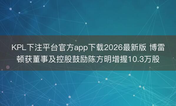 KPL下注平台官方app下载2026最新版 博雷顿获董事及控股鼓励陈方明增握10.3万股
