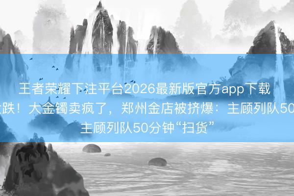 王者荣耀下注平台2026最新版官方app下载 视频|金价大跌！大金镯卖疯了，郑州金店被挤爆：主顾列队50分钟“扫货”