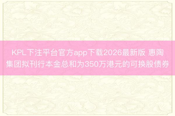 KPL下注平台官方app下载2026最新版 惠陶集团拟刊行本金总和为350万港元的可换股债券