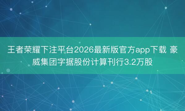 王者荣耀下注平台2026最新版官方app下载 豪威集团字据股份计算刊行3.2万股