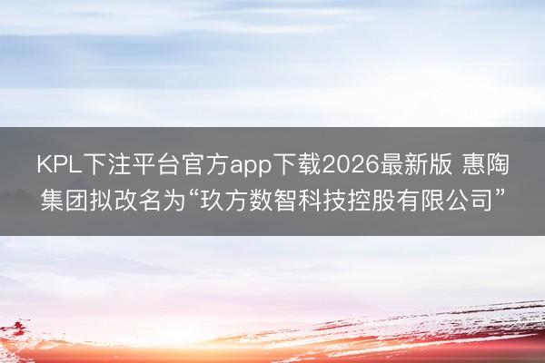 KPL下注平台官方app下载2026最新版 惠陶集团拟改名为“玖方数智科技控股有限公司”