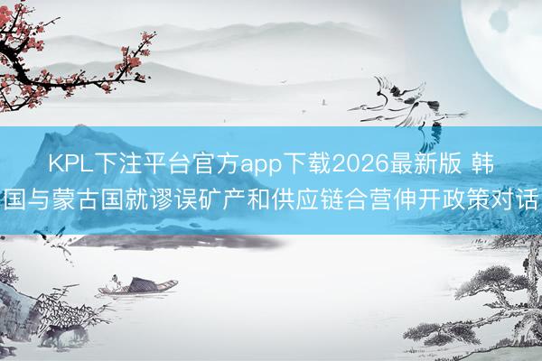 KPL下注平台官方app下载2026最新版 韩国与蒙古国就谬误矿产和供应链合营伸开政策对话