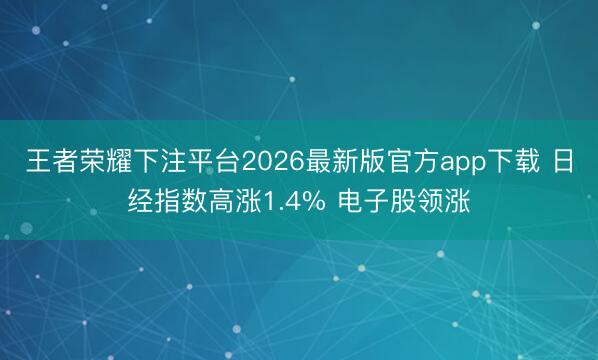 王者荣耀下注平台2026最新版官方app下载 日经指数高涨1.4% 电子股领涨