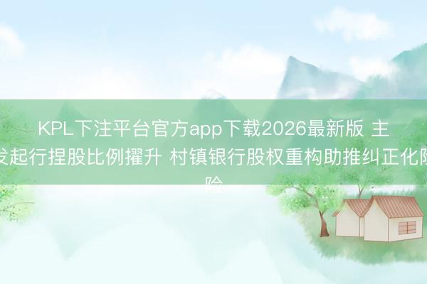 KPL下注平台官方app下载2026最新版 主发起行捏股比例擢升 村镇银行股权重构助推纠正化险