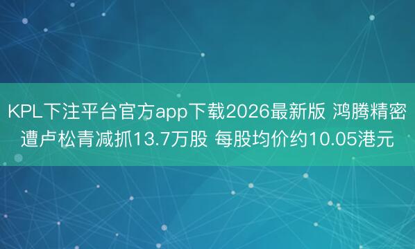 KPL下注平台官方app下载2026最新版 鸿腾精密遭卢松青减抓13.7万股 每股均价约10.05港元