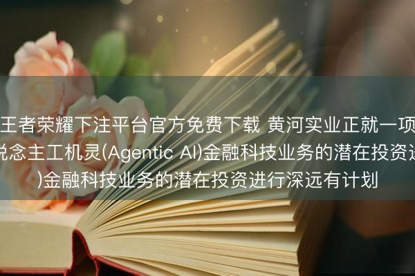 王者荣耀下注平台官方免费下载 黄河实业正就一项自主智能式东说念主工机灵(Agentic AI)金融科技业务的潜在投资进行深远有计划