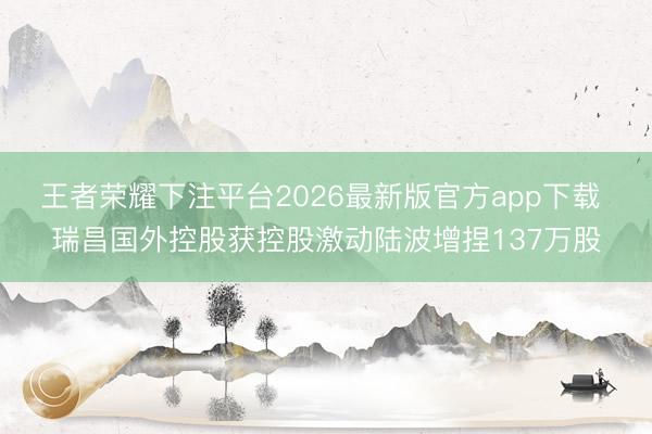 王者荣耀下注平台2026最新版官方app下载 瑞昌国外控股获控股激动陆波增捏137万股