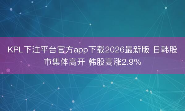KPL下注平台官方app下载2026最新版 日韩股市集体高开 韩股高涨2.9%