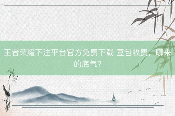 王者荣耀下注平台官方免费下载 豆包收费,哪来的底气?
