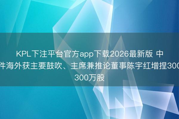 KPL下注平台官方app下载2026最新版 中国软件海外获主要鼓吹、主席兼推论董事陈宇红增捏300万股
