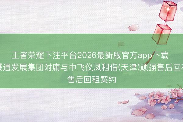 王者荣耀下注平台2026最新版官方app下载 中国诚通发展集团附庸与中飞仪凤租借(天津)顽强售后回租契约