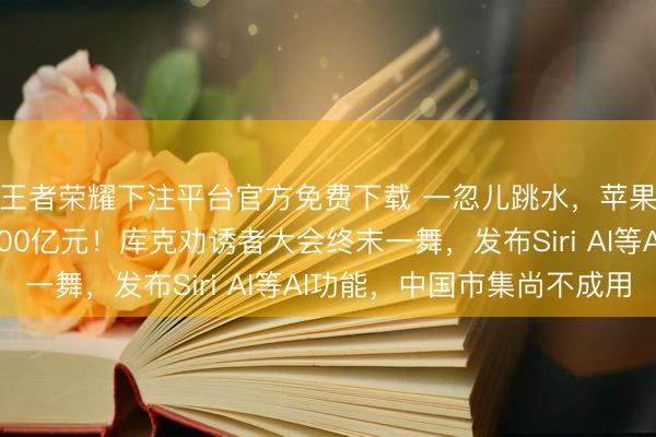 王者荣耀下注平台官方免费下载 一忽儿跳水，苹果市值通宵挥发超5700亿元！库克劝诱者大会终末一舞，发布Siri AI等AI功能，中国市集尚不成用