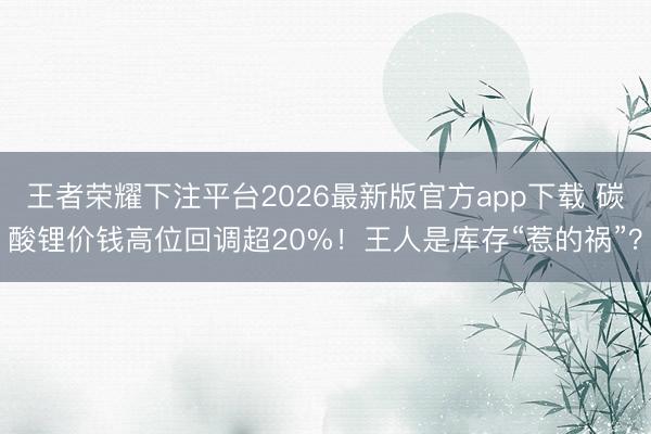 王者荣耀下注平台2026最新版官方app下载 碳酸锂价钱高位回调超20%！王人是库存“惹的祸”？