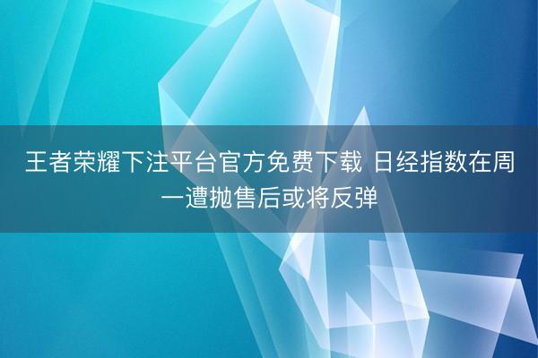 王者荣耀下注平台官方免费下载 日经指数在周一遭抛售后或将反弹