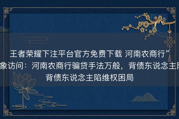 王者荣耀下注平台官方免费下载 河南农商行“被贷款”乱象访问：河南农商行骗贷手法万般，背债东说念主陷维权困局