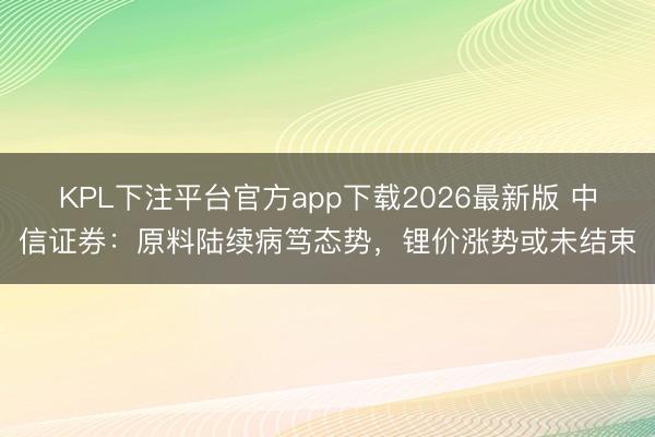 KPL下注平台官方app下载2026最新版 中信证券：原料陆续病笃态势，锂价涨势或未结束