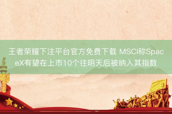 王者荣耀下注平台官方免费下载 MSCI称SpaceX有望在上市10个往明天后被纳入其指数