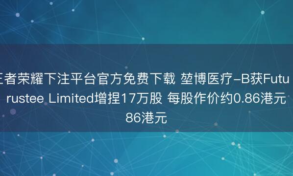 王者荣耀下注平台官方免费下载 堃博医疗-B获Futu Trustee Limited增捏17万股 每股作价约0.86港元