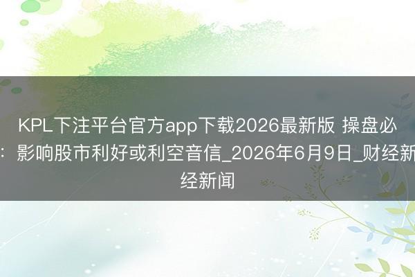 KPL下注平台官方app下载2026最新版 操盘必读：影响股市利好或利空音信_2026年6月9日_财经新闻